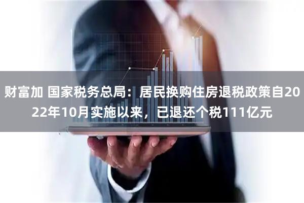 财富加 国家税务总局：居民换购住房退税政策自2022年10月实施以来，已退还个税111亿元