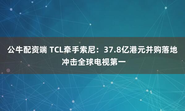 公牛配资端 TCL牵手索尼：37.8亿港元并购落地 冲击全球电视第一
